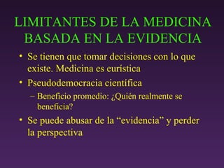 LIMITANTES DE LA MEDICINA BASADA EN LA EVIDENCIA Se tienen que tomar decisiones con lo que existe. Medicina es eurística Pseudodemocracia científica Beneficio promedio: ¿Qui é n realmente se beneficia? Se puede abusar de la  “evidencia” y perder la perspectiva 