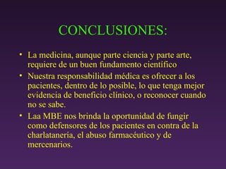 CONCLUSIONES: La medicina, aunque parte ciencia y parte arte, requiere de un buen fundamento científico Nuestra responsabilidad médica es ofrecer a los pacientes, dentro de lo posible, lo que tenga mejor evidencia de beneficio clínico, o reconocer cuando no se sabe. Laa MBE nos brinda la oportunidad de fungir como defensores de los pacientes en contra de la charlatanería, el abuso farmacéutico y de mercenarios. 