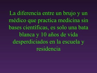La diferencia entre un brujo y un médico que practica medicina sin bases científicas, es solo una bata blanca y 10 a ñ os de vida desperdiciados en la escuela y residencia 