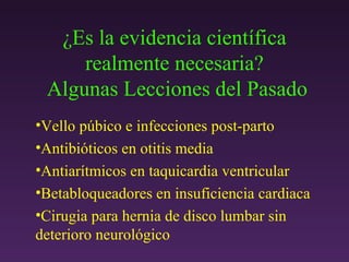 ¿ Es la evidencia científica realmente necesaria?  Algunas Lecciones del Pasado Vello p úbico e infecciones post-parto Antibióticos en otitis media Antiarítmicos en taquicardia ventricular Betabloqueadores en insuficiencia cardiaca Cirugia para hernia de disco lumbar sin deterioro neurológico 