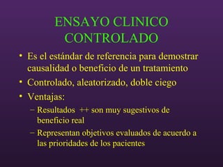 ENSAYO CLINICO
CONTROLADO
• Es el estándar de referencia para demostrar
causalidad o beneficio de un tratamiento
• Controlado, aleatorizado, doble ciego
• Ventajas:
– Resultados ++ son muy sugestivos de
beneficio real
– Representan objetivos evaluados de acuerdo a
las prioridades de los pacientes
 