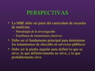 PERSPECTIVAS
• La MBE debe ser parte del curriculum de escuelas
de medicina
– Metodolgía de la investigación
– Enseñanza de tratamientos efectivos
• Debe ser el fundamento principal para determinar
los tratamientos de elección en servicios públicos
• Debe ser la piedra angular para definir lo que se
sirve, lo que definitivamente no sirve, y lo que
probablemente sirve
 