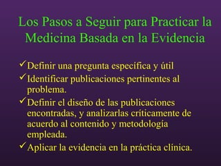 Los Pasos a Seguir para Practicar la
Medicina Basada en la Evidencia
Definir una pregunta específica y útil
Identificar publicaciones pertinentes al
problema.
Definir el diseño de las publicaciones
encontradas, y analizarlas críticamente de
acuerdo al contenido y metodología
empleada.
Aplicar la evidencia en la práctica clínica.
 
