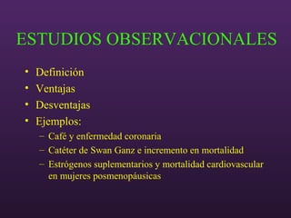 ESTUDIOS OBSERVACIONALES
• Definición
• Ventajas
• Desventajas
• Ejemplos:
– Café y enfermedad coronaria
– Catéter de Swan Ganz e incremento en mortalidad
– Estrógenos suplementarios y mortalidad cardiovascular
en mujeres posmenopáusicas
 