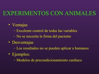EXPERIMENTOS CON ANIMALES
• Ventajas
– Excelente control de todas las variables
– No se necesita la firma del paciente
• Desventajas
– Los resultados no se pueden aplicar a humanos
• Ejemplos:
– Modelos de precondicionamiento cardiaco
 