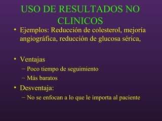 USO DE RESULTADOS NO
CLINICOS
• Ejemplos: Reducción de colesterol, mejoría
angiográfica, reducción de glucosa sérica,
• Ventajas
– Poco tiempo de seguimiento
– Más baratos
• Desventaja:
– No se enfocan a lo que le importa al paciente
 