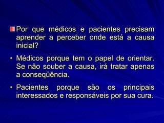 Por que médicos e pacientes precisam aprender a perceber onde está a causa inicial? Médicos porque tem o papel de orientar. Se não souber a causa, irá tratar apenas a conseqüência. Pacientes porque são os principais interessados e responsáveis por sua cura. 
