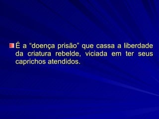 É a “doença prisão” que cassa a liberdade da criatura rebelde, viciada em ter seus caprichos atendidos. 