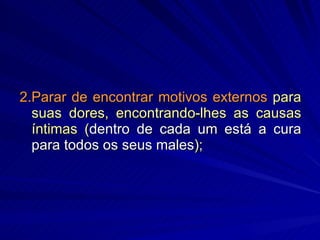 2.Parar de encontrar motivos externos  para suas dores, encontrando-lhes as causas íntimas ( dentro de cada um está a cura para todos os seus males ); 