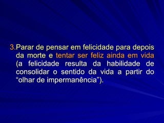 3. Parar de pensar em felicidade para depois da morte e  tentar ser feliz ainda em vida  ( a felicidade resulta da habilidade de consolidar o sentido da vida a partir do “olhar de impermanência” ). 