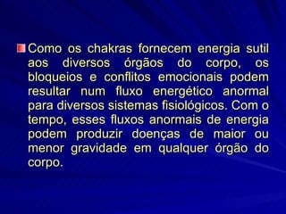 Como os chakras fornecem energia sutil aos diversos órgãos do corpo, os bloqueios e conflitos emocionais podem resultar num fluxo energético anormal para diversos sistemas fisiológicos. Com o tempo, esses fluxos anormais de energia podem produzir doenças de maior ou menor gravidade em qualquer órgão do corpo. 