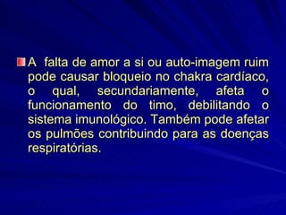 A  falta de amor a si ou auto-imagem ruim pode causar bloqueio no chakra cardíaco, o qual, secundariamente, afeta o funcionamento do timo, debilitando o sistema imunológico. Também pode afetar os pulmões contribuindo para as doenças respiratórias. 