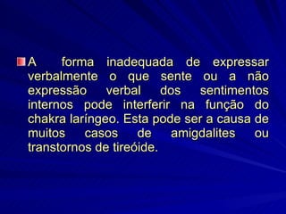 A  forma inadequada de expressar verbalmente o que sente ou a não expressão verbal dos sentimentos internos pode interferir na função do chakra laríngeo. Esta pode ser a causa de muitos casos de amigdalites ou transtornos de tireóide. 