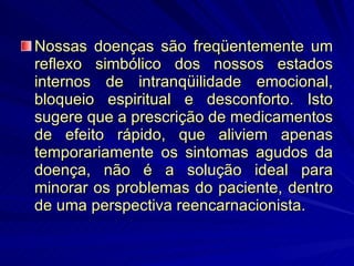 Nossas doenças são freqüentemente um reflexo simbólico dos nossos estados internos de intranqüilidade emocional, bloqueio espiritual e desconforto. Isto sugere que a prescrição de medicamentos de efeito rápido, que aliviem apenas temporariamente os sintomas agudos da doença, não é a solução ideal para minorar os problemas do paciente, dentro de uma perspectiva reencarnacionista. 
