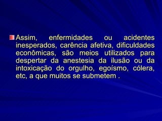 Assim, enfermidades ou acidentes inesperados, carência afetiva, dificuldades econômicas, são meios utilizados para despertar da anestesia da ilusão ou da intoxicação do orgulho, egoísmo, cólera, etc, a que muitos se submetem . 