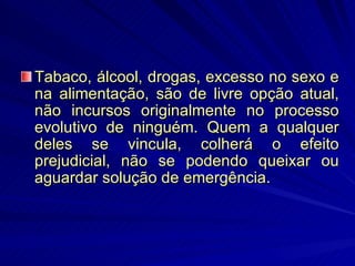 Tabaco, álcool, drogas, excesso no sexo e na alimentação, são de livre opção atual, não incursos originalmente no processo evolutivo de ninguém. Quem a qualquer deles se vincula, colherá o efeito prejudicial, não se podendo queixar ou aguardar solução de emergência. 