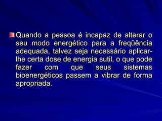Quando a pessoa é incapaz de alterar o seu modo energético para a freqüência adequada, talvez seja necessário aplicar-lhe certa dose de energia sutil, o que pode fazer com que seus sistemas bioenergéticos passem a vibrar de forma apropriada.  