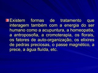 Existem formas de tratamento que interagem também com a energia do ser humano como a acupuntura, a homeopatia, a antroposofia, a cromoterapia, os florais, os fatores de auto-organização, os elixires de pedras preciosas, o passe magnético, a prece, a água fluída, etc.  