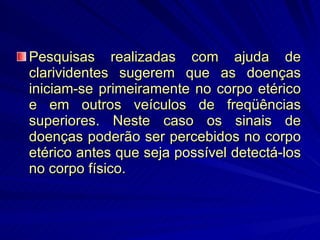 Pesquisas realizadas com ajuda de clarividentes sugerem que as doenças iniciam-se primeiramente no corpo etérico e em outros veículos de freqüências superiores. Neste caso os sinais de doenças poderão ser percebidos no corpo etérico antes que seja possível detectá-los no corpo físico.  