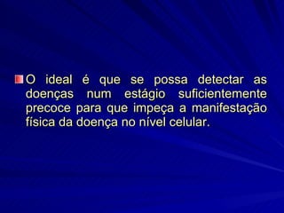 O ideal é que se possa detectar as doenças num estágio suficientemente precoce para que impeça a manifestação física da doença no nível celular. 