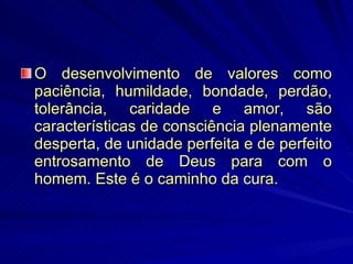 O desenvolvimento de valores como paciência, humildade, bondade, perdão, tolerância, caridade e amor, são características de consciência plenamente desperta, de unidade perfeita e de perfeito entrosamento de Deus para com o homem. Este é o caminho da cura.  