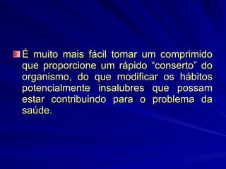 É muito mais fácil tomar um comprimido que proporcione um rápido “conserto” do organismo, do que modificar os hábitos potencialmente insalubres que possam estar contribuindo para o problema da saúde. 