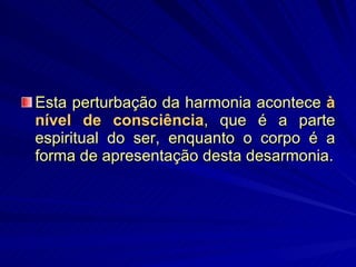 Esta perturbação da harmonia acontece  à nível de consciência , que é a parte espiritual do ser, enquanto o corpo é a forma de apresentação desta desarmonia. 