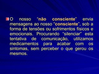 O nosso “ não consciente ” envia mensagens ao nosso “ consciente ”, sob a forma de tensões ou sofrimentos físicos e emocionais. Procurando “silenciar” esta tentativa de comunicação, utilizamos medicamentos para acabar com os sintomas, sem perceber o que gerou os mesmos. 