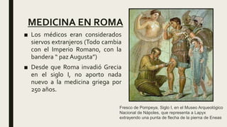 MEDICINA EN ROMA
■ Los médicos eran considerados
siervos extranjeros (Todo cambia
con el Imperio Romano, con la
bandera “ paz Augusta”)
■ Desde que Roma invadió Grecia
en el siglo I, no aporto nada
nuevo a la medicina griega por
250 años.
Fresco de Pompeya, Siglo I, en el Museo Arqueológico
Nacional de Nápoles, que representa a Lapyx
extrayendo una punta de flecha de la pierna de Eneas
 