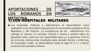 APORTACIONES DE
LOS ROMANOS EN
MEDICINA
1) LOS HOSPITALES MILITARES
■ Los hospitales militares o valetudinaria se desarrollaron como
respuesta a una necesidad impuesta por el crecimiento progresivo de la
Republica y del Imperio. La arquitectura de los valetudinaria era
siempre la misma: un corredor central e hileras a ambos lados de
pequeñas salas, cada una con capacidades para 4 o 5 personas. Fueron
las primeras instituciones diseñadas para atender herido y enfermos;
los hospitales civiles se desarrollaron hasta el siglo IV d. C. y fueron
producto de la piedad cristiana.
 