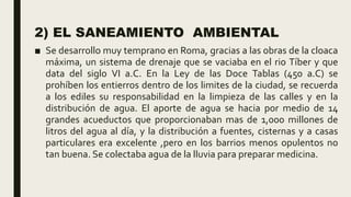 2) EL SANEAMIENTO AMBIENTAL
■ Se desarrollo muy temprano en Roma, gracias a las obras de la cloaca
máxima, un sistema de drenaje que se vaciaba en el rio Tíber y que
data del siglo VI a.C. En la Ley de las Doce Tablas (450 a.C) se
prohíben los entierros dentro de los limites de la ciudad, se recuerda
a los ediles su responsabilidad en la limpieza de las calles y en la
distribución de agua. El aporte de agua se hacia por medio de 14
grandes acueductos que proporcionaban mas de 1,000 millones de
litros del agua al día, y la distribución a fuentes, cisternas y a casas
particulares era excelente ,pero en los barrios menos opulentos no
tan buena. Se colectaba agua de la lluvia para preparar medicina.
 