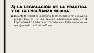3) LA LEGISLACIÓN DE LA PRACTICA
Y DE LA ENSEÑANZA MEDICA
■ Durante la Republica la mayoría de los médicos eran esclavos o
griegos (sujetos a una posición subordinada) pero en el
Imperio(120 d.C.) Julio César concedió la ciudadanía a todos los
que ejercían la medicina en Roma.
 