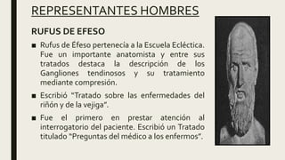REPRESENTANTES HOMBRES
RUFUS DE EFESO
■ Rufus de Éfeso pertenecía a la Escuela Ecléctica.
Fue un importante anatomista y entre sus
tratados destaca la descripción de los
Gangliones tendinosos y su tratamiento
mediante compresión.
■ Escribió “Tratado sobre las enfermedades del
riñón y de la vejiga”.
■ Fue el primero en prestar atención al
interrogatorio del paciente. Escribió un Tratado
titulado “Preguntas del médico a los enfermos”.
 