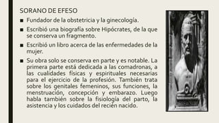 SORANO DE EFESO
■ Fundador de la obstetricia y la ginecología.
■ Escribió una biografía sobre Hipócrates, de la que
se conserva un fragmento.
■ Escribió un libro acerca de las enfermedades de la
mujer.
■ Su obra solo se conserva en parte y es notable. La
primera parte está dedicada a las comadronas, a
las cualidades físicas y espirituales necesarias
para el ejercicio de la profesión. También trata
sobre los genitales femeninos, sus funciones, la
menstruación, concepción y embarazo. Luego
habla también sobre la fisiología del parto, la
asistencia y los cuidados del recién nacido.
 