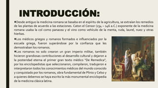 INTRODUCCIÓN:
♦Los médicos griegos y romanos formados e influenciados por la
escuela griega, fueron superándose por la confianza que les
demostraban los romanos.
♦Los romanos no solo crearon un gran imperio militar, también
hicieron grandiosas contribuciones al desarrollo cultural y dejaron a
la posteridad eterna el primer gran texto médico "De Remedica",
por los enciclopedistas que seleccionaron, compilaron, tradujeron e
interpretaron todos los conocimientos médicos del mundo conocido
y conquistado por los romanos, obra fundamental de Plinio y Celso y
a quienes debemos se haya escrito la más monumental enciclopedia
de la medicina clásica latina.
♦Desde antiguo la medicina romana se basaba en el espíritu de la agricultura, se extraían los remedios
de las plantas de acuerdo a las estaciones. Caton el Censor (234 – 146 a.C.) exponente de la medicina
romana usaba la col como panacea y el vino como vehículo de la menta, ruda, laurel, nuez y otras
hierbas.
 