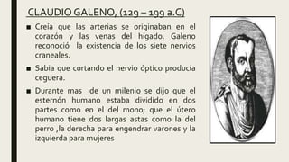 CLAUDIO GALENO, (129 – 199 a.C)
■ Creía que las arterias se originaban en el
corazón y las venas del hígado. Galeno
reconoció la existencia de los siete nervios
craneales.
■ Sabia que cortando el nervio óptico producía
ceguera.
■ Durante mas de un milenio se dijo que el
esternón humano estaba dividido en dos
partes como en el del mono; que el útero
humano tiene dos largas astas como la del
perro ,la derecha para engendrar varones y la
izquierda para mujeres
 