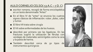 AULO CORNELIO CELSO( 53 A.C – 7 D. C)
■ escritor romano, recogió de forma enciclopédica
en un texto denominado “Artes”
■ En el libro IV de “artes” se enuncia los cuatros
signos clásicos de inflamación: rubor ,dolor, calor
y tumor.
■ El libroVII trata sobre cirugía
■ ElVII sobre enfermedades de los huesos.
■ describió por primera vez las ligaduras. En las
fracturas sugirió la utilización de férulas con
vendajes de materiales semirrígidos como la cera
y la pasta de harina.
■ También describió cerca de 50 tipos de
instrumentos quirúrgicos
 