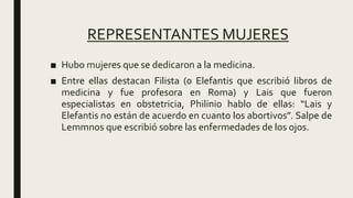 REPRESENTANTES MUJERES
■ Hubo mujeres que se dedicaron a la medicina.
■ Entre ellas destacan Filista (o Elefantis que escribió libros de
medicina y fue profesora en Roma) y Lais que fueron
especialistas en obstetricia, Philinio hablo de ellas: “Lais y
Elefantis no están de acuerdo en cuanto los abortivos”. Salpe de
Lemmnos que escribió sobre las enfermedades de los ojos.
 