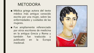 METODORA
■ Médica griega autora del texto
médico más antiguo conocido
escrito por una mujer, sobre las
enfermedades y cuidados de las
mujeres.
■ Fue ampliamente referenciado
por otros escritores de medicina
en la antigua Grecia y Roma y
también fue traducido y
publicado en la Europa
medieval.
 
