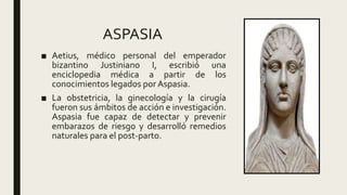 ASPASIA
■ Aetius, médico personal del emperador
bizantino Justiniano I, escribió una
enciclopedia médica a partir de los
conocimientos legados por Aspasia.
■ La obstetricia, la ginecología y la cirugía
fueron sus ámbitos de acción e investigación.
Aspasia fue capaz de detectar y prevenir
embarazos de riesgo y desarrolló remedios
naturales para el post-parto.
 