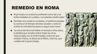 REMEDIO EN ROMA
■ Al principio no existía la profesión como tal y las
enfermedades se curaban, con plantas medicinales
■ También era usado la incubatio, el enfermo pasaba
la noche en el templo del dios sanador y este en
sueños le indicaba los pasos a seguir para sanar.
■ la colina del Quirinal había un templo a Dea Salus,
la deidad que reinaba sobre todas las otras
relacionadas con la enfermedad, entre las que
estaban Febris, la diosa de la fiebre, Uterina, que
cuidaba de la ginecología,
 