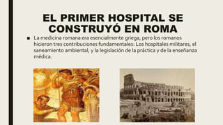 EL PRIMER HOSPITAL SE
CONSTRUYÓ EN ROMA
■ La medicina romana era esencialmente griega, pero los romanos
hicieron tres contribuciones fundamentales: Los hospitales militares, el
saneamiento ambiental, y la legislación de la práctica y de la enseñanza
médica.
 