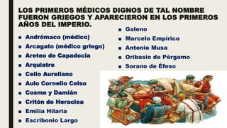 LOS PRIMEROS MÉDICOS DIGNOS DE TAL NOMBRE
FUERON GRIEGOS Y APARECIERON EN LOS PRIMEROS
AÑOS DEL IMPERIO.
■ Andrómaco (médico)
■ Arcagato (médico griego)
■ Areteo de Capadocia
■ Arquiatre
■ Celio Aureliano
■ Aulo Cornelio Celso
■ Cosme y Damián
■ Critón de Heraclea
■ Emilia Hilaria
■ Escribonio Largo
■ Galeno
■ Marcelo Empírico
■ Antonio Musa
■ Oribasio de Pérgamo
■ Sorano de Éfeso
 