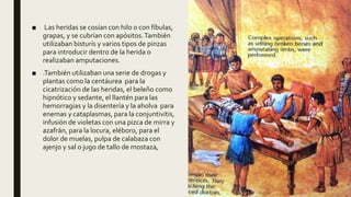 ■ Las heridas se cosían con hilo o con fíbulas,
grapas, y se cubrían con apósitos.También
utilizaban bisturís y varios tipos de pinzas
para introducir dentro de la herida o
realizaban amputaciones.
■ .También utilizaban una serie de drogas y
plantas como la centáurea para la
cicatrización de las heridas, el beleño como
hipnótico y sedante, el llantén para las
hemorragias y la disentería y la aholva para
enemas y cataplasmas, para la conjuntivitis,
infusión de violetas con una pizca de mirra y
azafrán, para la locura, eléboro, para el
dolor de muelas, pulpa de calabaza con
ajenjo y sal o jugo de tallo de mostaza,
 