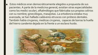■ Estos médicos eran democráticamente elegidos a propuesta de sus
pacientes. A parte de la medicina general, existían otras especialidades
como los medici oculari, oftalmólogos que fabricaba sus propios colirios
con su nombre; ginecólogos, masajistas. La ortodoncia estaba muy
avanzada, se han hallado cadáveres etruscos con prótesis dentales.
También había cirujanos, medicas cirujanos, capaces de borras la huella
del hierro candente dejada en la frente a un esclavo huido.
 