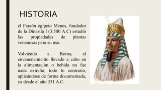 HISTORIA
el Faraón egipcio Menes, fundador
de la Dinastía I (3.500 A.C) estudió
las propiedades de plantas
venenosas para su uso.
Volviendo a Roma, el
envenenamiento llevado a cabo en
la alimentación o bebida no fue
nada extraño, todo lo contrario,
aplicándose de forma documentada,
ya desde el año 331 A.C.
 