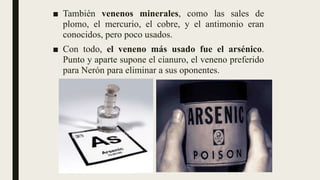 ■ También venenos minerales, como las sales de
plomo, el mercurio, el cobre, y el antimonio eran
conocidos, pero poco usados.
■ Con todo, el veneno más usado fue el arsénico.
Punto y aparte supone el cianuro, el veneno preferido
para Nerón para eliminar a sus oponentes.
 