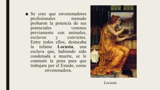 ■ Se cree que envenenadores
profesionales menudo
probaron la potencia de sus
potenciales venenos
previamente con animales,
esclavos y convictos.
Entre todos ellos, destacaba
la infame Locusta, una
esclava que, habiendo sido
condenada a muerte, se le
conmutó la pena para que
trabajara por el Estado, como
envenenadora.
Locusta
 