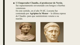 ■ El Emperador Claudio, el predecesor de Nerón,
fue supuestamente envenenado con hongos o hierbas
venenosas.
En este sentido, en el año 54 dC, Locusta fue
contratada por Agripina la Menor – la última esposa
de Claudio- para que suministrara veneno a su
marido.
 