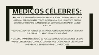 MÉDICOS CÉLEBRES:
♦MUCHOS SON LOS MÉDICOS DE LA ANTIGUA ROMA QUE HAN PASADOA LA
HISTORIA , PERO DE ENTRETODOS, DESTACA GALENO, UN MÉDICO GRIEGO,
QUETERMINÓ SIENDO EL MÉDICO DE LA CORTE DEL EMPERADOR MARCO
AURELIO.
♦EL PENSAMIENTOY PUNTOS DEVISTA DEGALENO DOMINARON LA MEDICINA
EUROPEAA LO LARGO DE MÁS DE MILAÑOS.
♦GALENO TAMBIÉN ESTUDIÓ EL PULSO, ESTUDIÓ LAS LESIONES DE LOS
VASOS CEREBRALES, CONOCIÓ LOS NERVIOS CRANEALESY DISTINGUIÓ
LOS NERVIOS SENSITIVOS DE LOS MOTORES
 